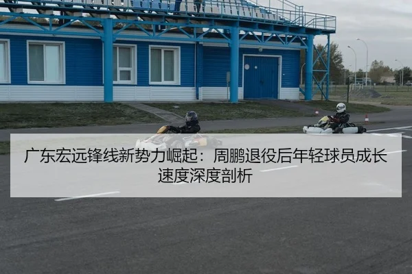 广东宏远锋线新势力崛起：周鹏退役后年轻球员成长速度深度剖析 | Kaiyuan Games